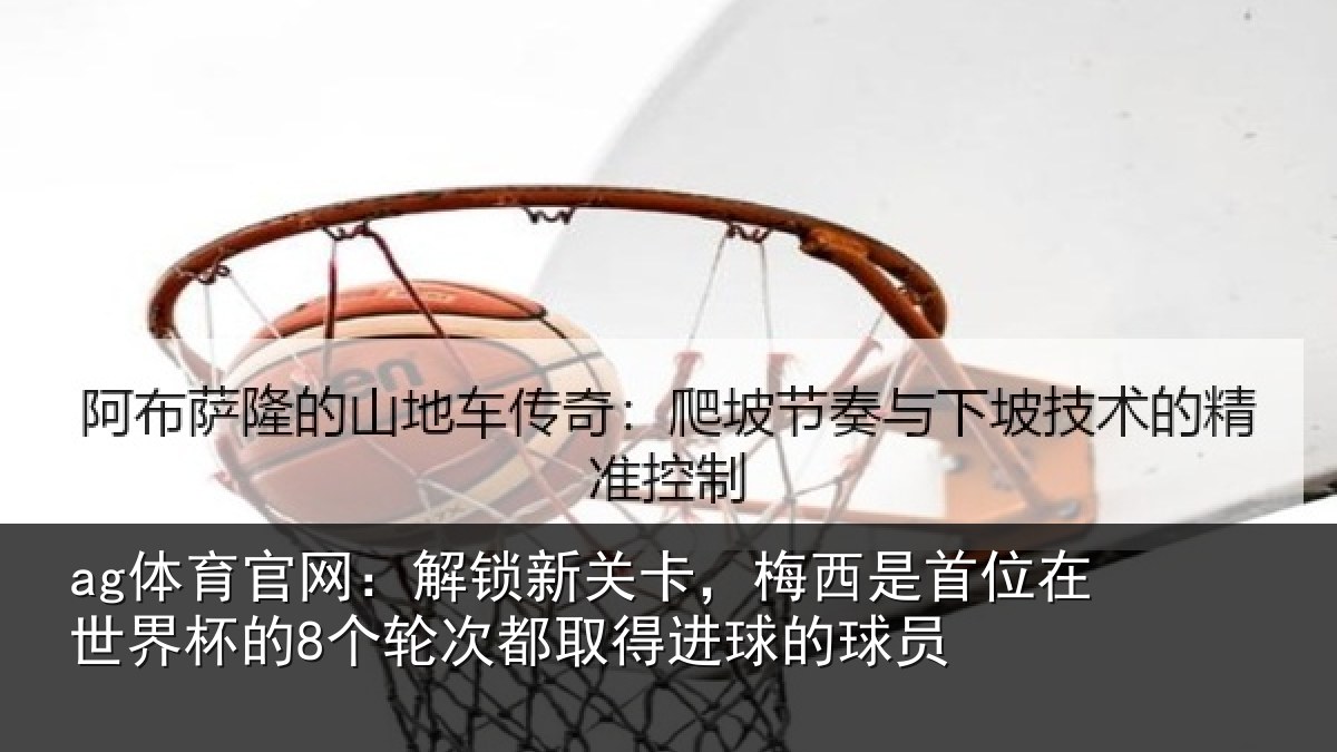 ag体育官网：解锁新关卡，梅西是首位在世界杯的8个轮次都取得进球的球员