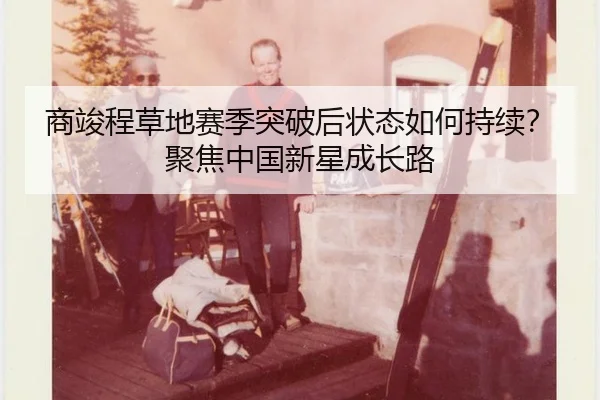 商竣程草地赛季突破后状态如何持续？聚焦中国新星成长路