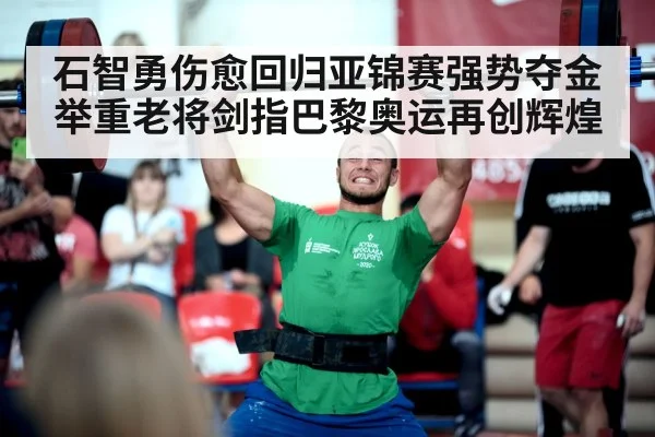 石智勇伤愈回归亚锦赛强势夺金 举重老将剑指巴黎奥运再创辉煌
